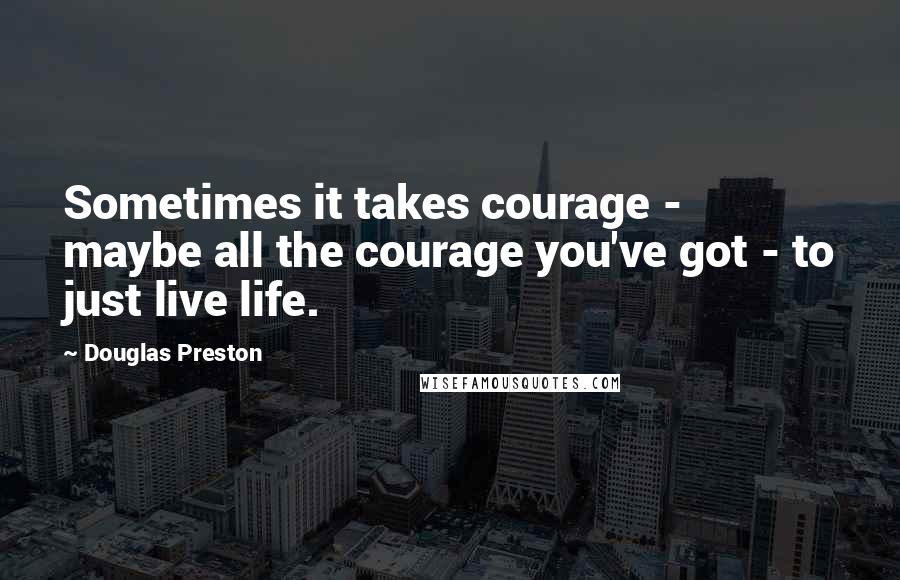Douglas Preston Quotes: Sometimes it takes courage - maybe all the courage you've got - to just live life.