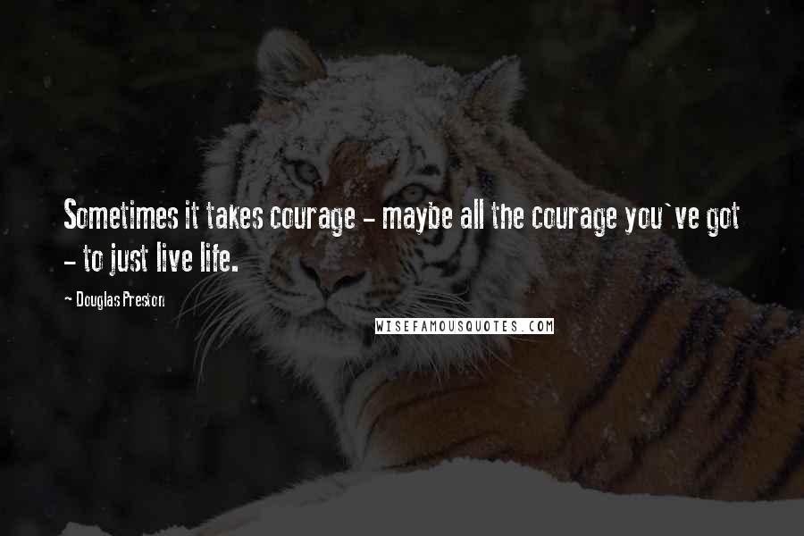 Douglas Preston Quotes: Sometimes it takes courage - maybe all the courage you've got - to just live life.