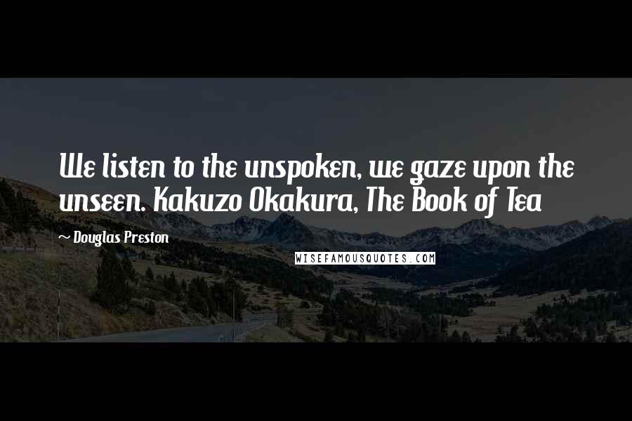 Douglas Preston Quotes: We listen to the unspoken, we gaze upon the unseen. Kakuzo Okakura, The Book of Tea