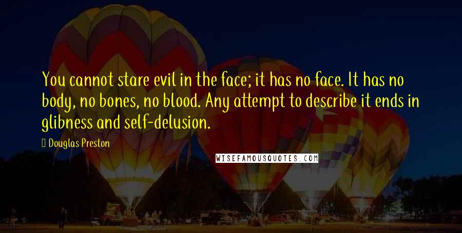 Douglas Preston Quotes: You cannot stare evil in the face; it has no face. It has no body, no bones, no blood. Any attempt to describe it ends in glibness and self-delusion.