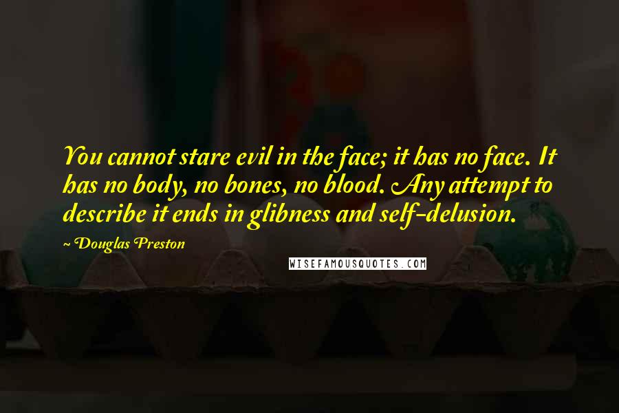 Douglas Preston Quotes: You cannot stare evil in the face; it has no face. It has no body, no bones, no blood. Any attempt to describe it ends in glibness and self-delusion.