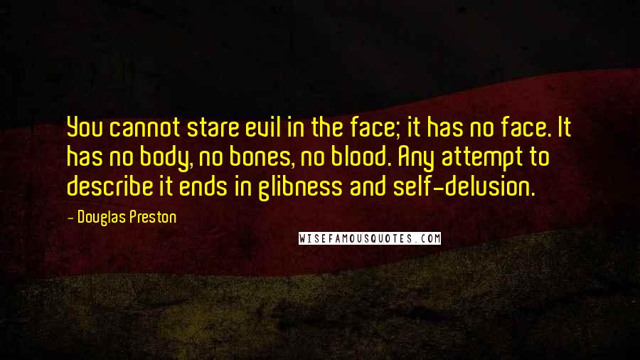 Douglas Preston Quotes: You cannot stare evil in the face; it has no face. It has no body, no bones, no blood. Any attempt to describe it ends in glibness and self-delusion.