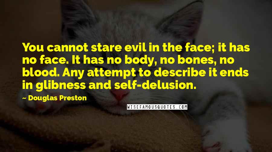 Douglas Preston Quotes: You cannot stare evil in the face; it has no face. It has no body, no bones, no blood. Any attempt to describe it ends in glibness and self-delusion.