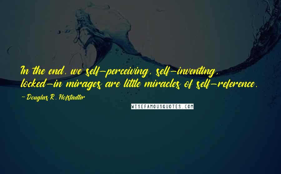 Douglas R. Hofstadter Quotes: In the end, we self-perceiving, self-inventing, locked-in mirages are little miracles of self-reference.