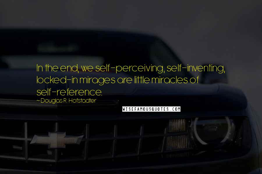 Douglas R. Hofstadter Quotes: In the end, we self-perceiving, self-inventing, locked-in mirages are little miracles of self-reference.
