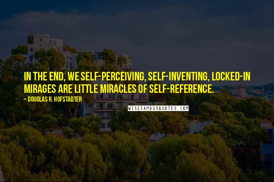Douglas R. Hofstadter Quotes: In the end, we self-perceiving, self-inventing, locked-in mirages are little miracles of self-reference.