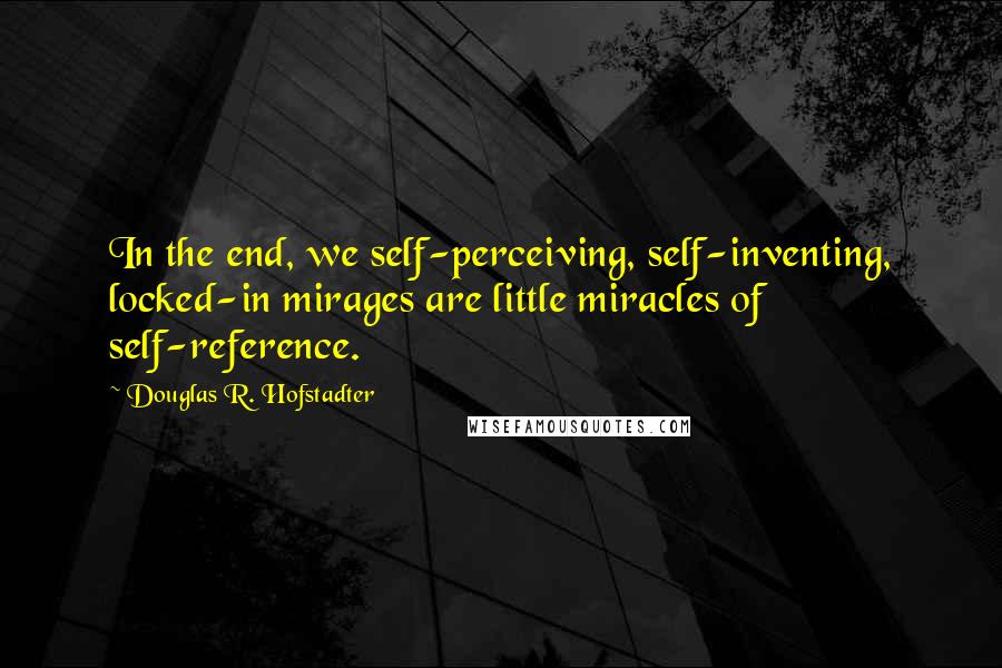 Douglas R. Hofstadter Quotes: In the end, we self-perceiving, self-inventing, locked-in mirages are little miracles of self-reference.