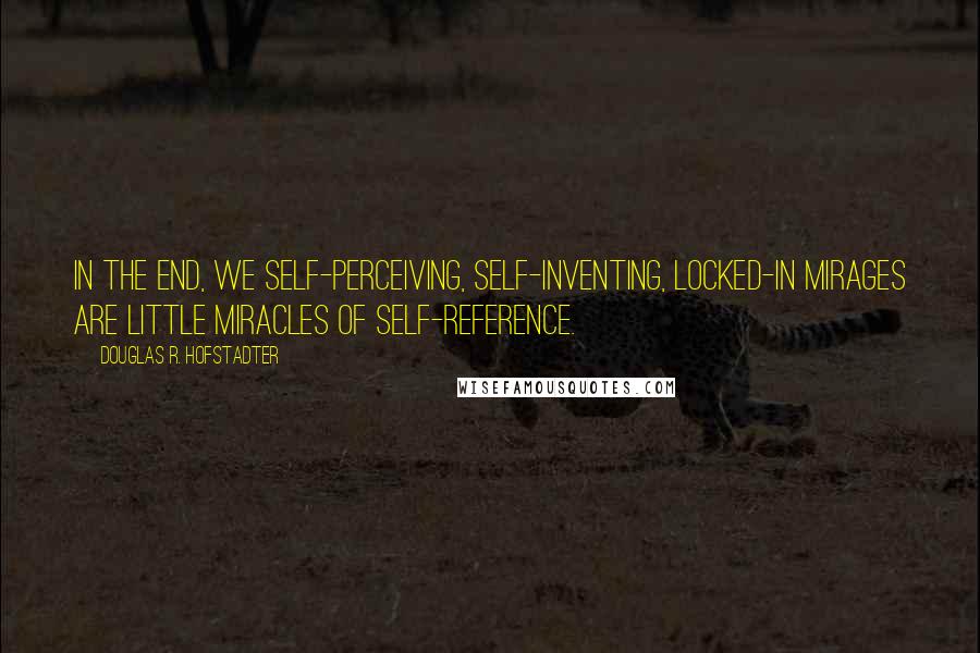 Douglas R. Hofstadter Quotes: In the end, we self-perceiving, self-inventing, locked-in mirages are little miracles of self-reference.
