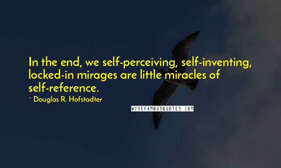 Douglas R. Hofstadter Quotes: In the end, we self-perceiving, self-inventing, locked-in mirages are little miracles of self-reference.