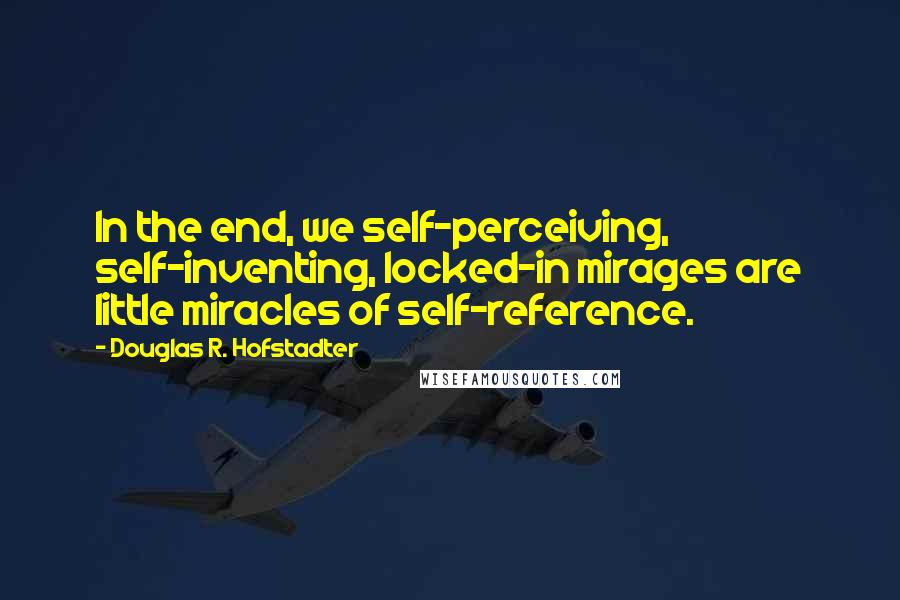 Douglas R. Hofstadter Quotes: In the end, we self-perceiving, self-inventing, locked-in mirages are little miracles of self-reference.
