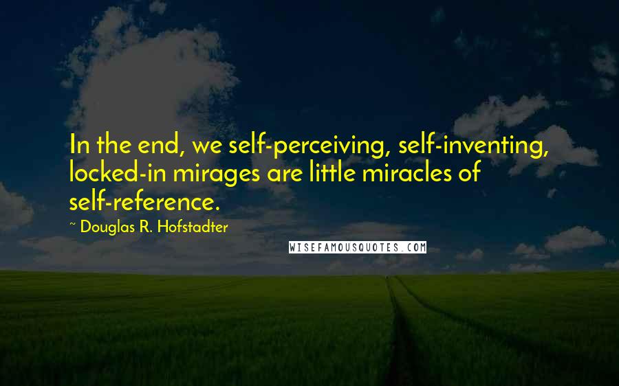 Douglas R. Hofstadter Quotes: In the end, we self-perceiving, self-inventing, locked-in mirages are little miracles of self-reference.