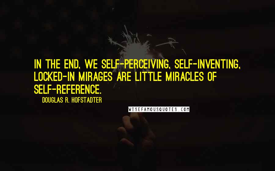 Douglas R. Hofstadter Quotes: In the end, we self-perceiving, self-inventing, locked-in mirages are little miracles of self-reference.