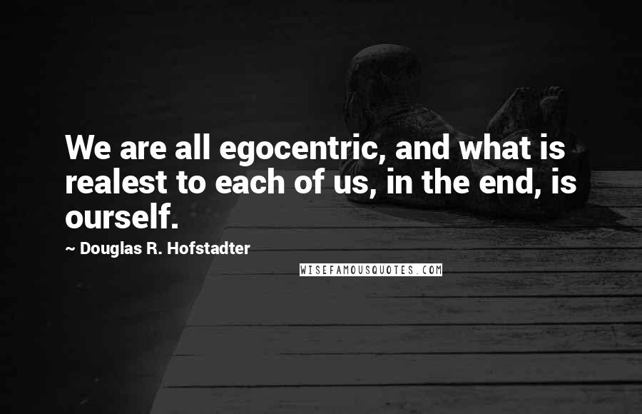 Douglas R. Hofstadter Quotes: We are all egocentric, and what is realest to each of us, in the end, is ourself.