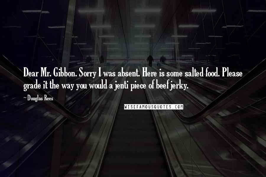 Douglas Rees Quotes: Dear Mr. Gibbon. Sorry I was absent. Here is some salted food. Please grade it the way you would a jenti piece of beef jerky.