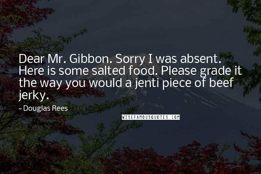 Douglas Rees Quotes: Dear Mr. Gibbon. Sorry I was absent. Here is some salted food. Please grade it the way you would a jenti piece of beef jerky.