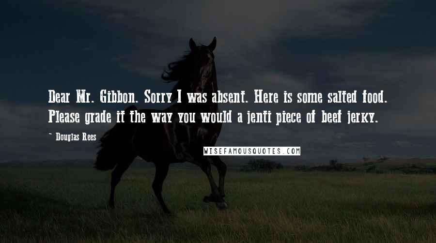 Douglas Rees Quotes: Dear Mr. Gibbon. Sorry I was absent. Here is some salted food. Please grade it the way you would a jenti piece of beef jerky.