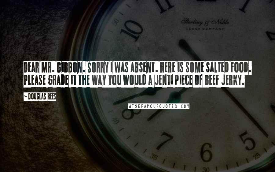 Douglas Rees Quotes: Dear Mr. Gibbon. Sorry I was absent. Here is some salted food. Please grade it the way you would a jenti piece of beef jerky.