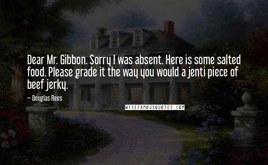 Douglas Rees Quotes: Dear Mr. Gibbon. Sorry I was absent. Here is some salted food. Please grade it the way you would a jenti piece of beef jerky.