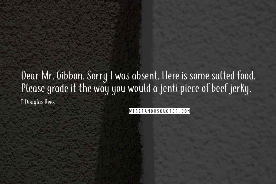 Douglas Rees Quotes: Dear Mr. Gibbon. Sorry I was absent. Here is some salted food. Please grade it the way you would a jenti piece of beef jerky.