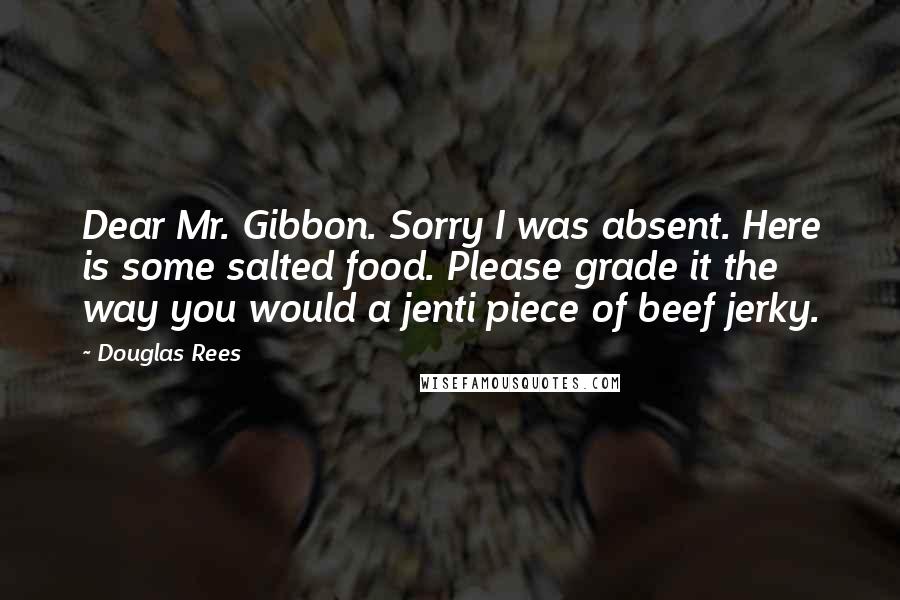 Douglas Rees Quotes: Dear Mr. Gibbon. Sorry I was absent. Here is some salted food. Please grade it the way you would a jenti piece of beef jerky.