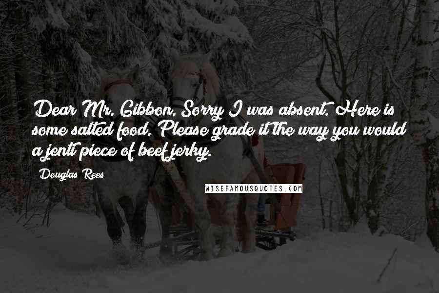 Douglas Rees Quotes: Dear Mr. Gibbon. Sorry I was absent. Here is some salted food. Please grade it the way you would a jenti piece of beef jerky.