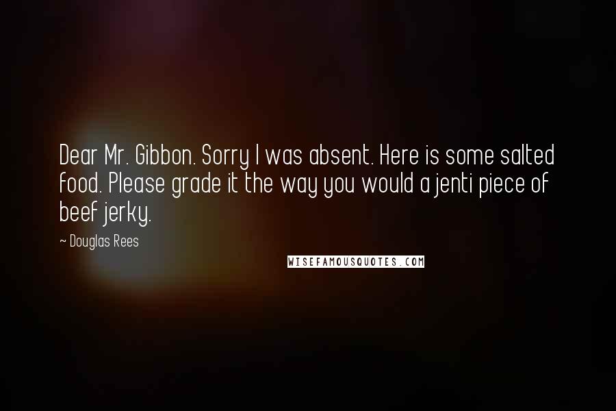 Douglas Rees Quotes: Dear Mr. Gibbon. Sorry I was absent. Here is some salted food. Please grade it the way you would a jenti piece of beef jerky.