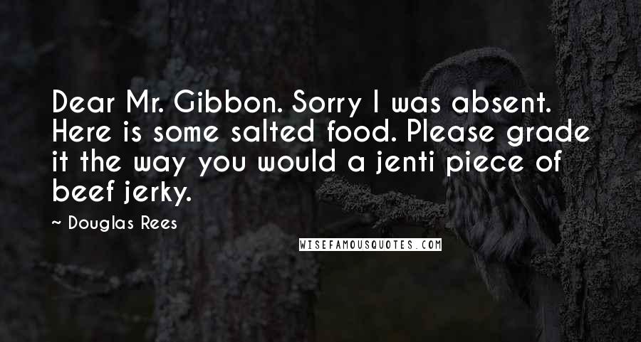 Douglas Rees Quotes: Dear Mr. Gibbon. Sorry I was absent. Here is some salted food. Please grade it the way you would a jenti piece of beef jerky.