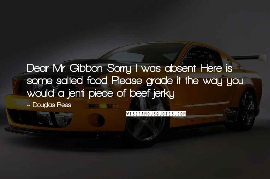 Douglas Rees Quotes: Dear Mr. Gibbon. Sorry I was absent. Here is some salted food. Please grade it the way you would a jenti piece of beef jerky.