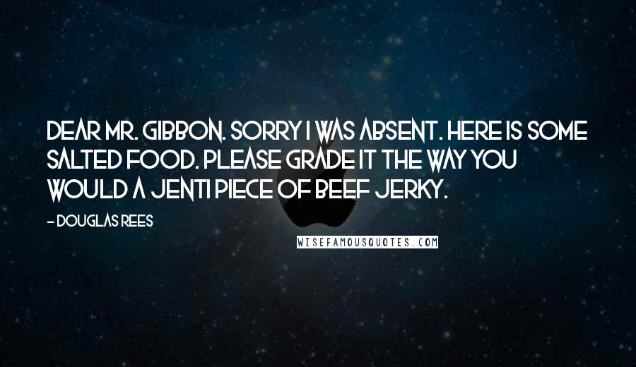 Douglas Rees Quotes: Dear Mr. Gibbon. Sorry I was absent. Here is some salted food. Please grade it the way you would a jenti piece of beef jerky.