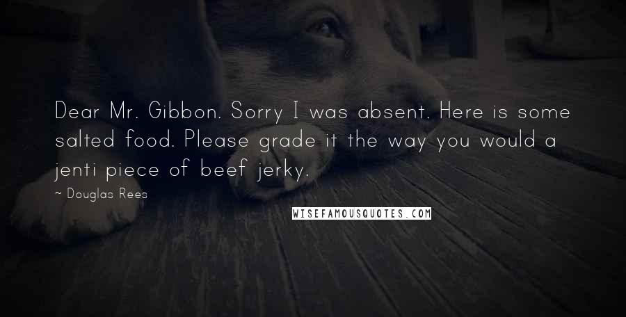 Douglas Rees Quotes: Dear Mr. Gibbon. Sorry I was absent. Here is some salted food. Please grade it the way you would a jenti piece of beef jerky.