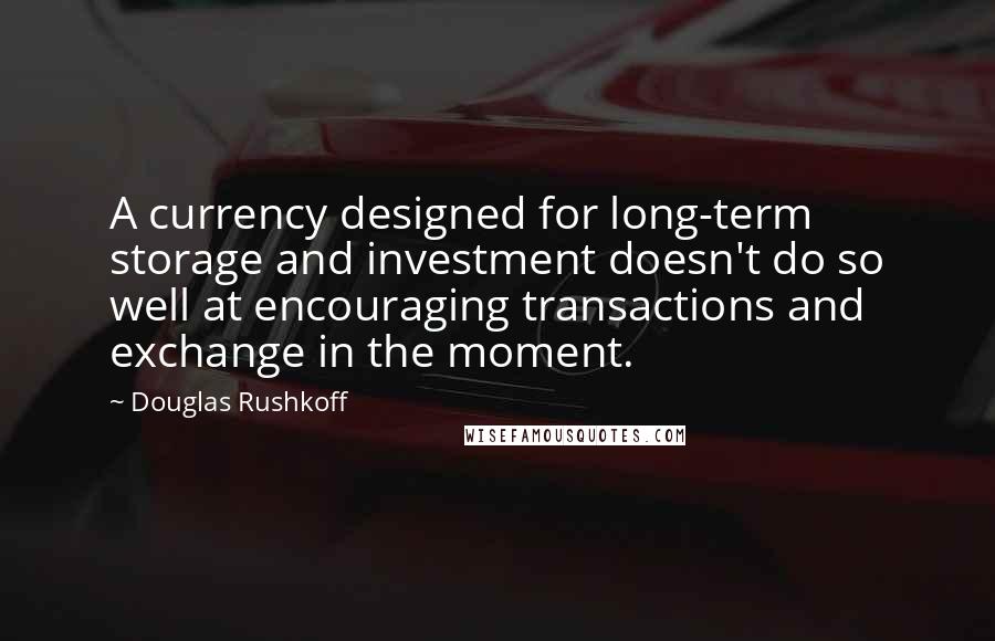 Douglas Rushkoff Quotes: A currency designed for long-term storage and investment doesn't do so well at encouraging transactions and exchange in the moment.