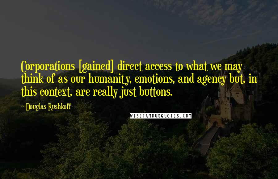 Douglas Rushkoff Quotes: Corporations [gained] direct access to what we may think of as our humanity, emotions, and agency but, in this context, are really just buttons.