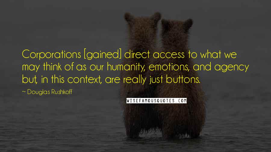 Douglas Rushkoff Quotes: Corporations [gained] direct access to what we may think of as our humanity, emotions, and agency but, in this context, are really just buttons.