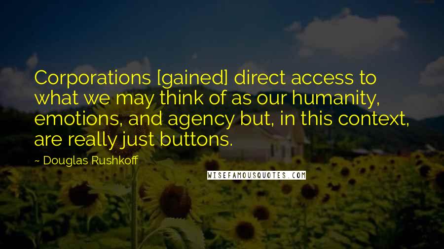 Douglas Rushkoff Quotes: Corporations [gained] direct access to what we may think of as our humanity, emotions, and agency but, in this context, are really just buttons.