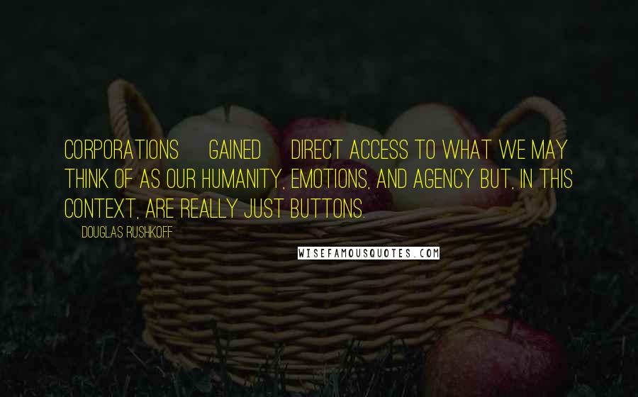 Douglas Rushkoff Quotes: Corporations [gained] direct access to what we may think of as our humanity, emotions, and agency but, in this context, are really just buttons.