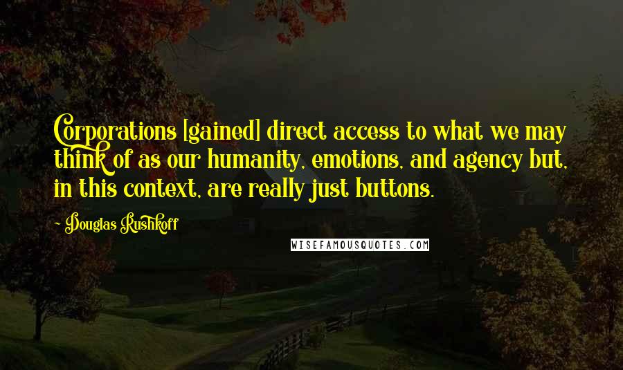 Douglas Rushkoff Quotes: Corporations [gained] direct access to what we may think of as our humanity, emotions, and agency but, in this context, are really just buttons.