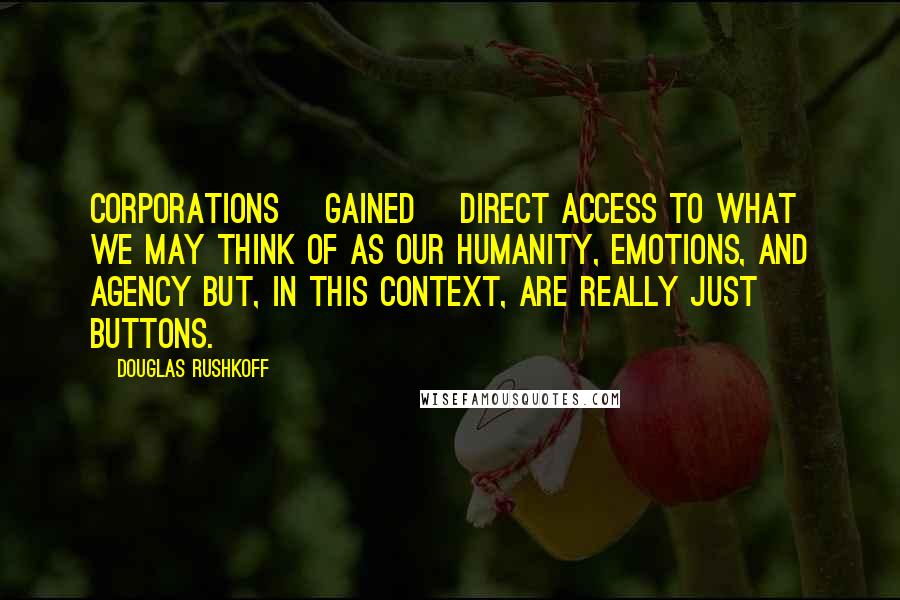 Douglas Rushkoff Quotes: Corporations [gained] direct access to what we may think of as our humanity, emotions, and agency but, in this context, are really just buttons.