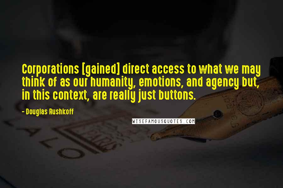 Douglas Rushkoff Quotes: Corporations [gained] direct access to what we may think of as our humanity, emotions, and agency but, in this context, are really just buttons.