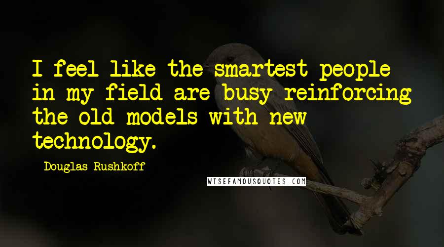 Douglas Rushkoff Quotes: I feel like the smartest people in my field are busy reinforcing the old models with new technology.