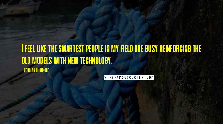 Douglas Rushkoff Quotes: I feel like the smartest people in my field are busy reinforcing the old models with new technology.