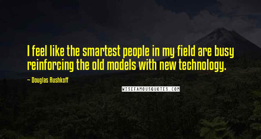 Douglas Rushkoff Quotes: I feel like the smartest people in my field are busy reinforcing the old models with new technology.
