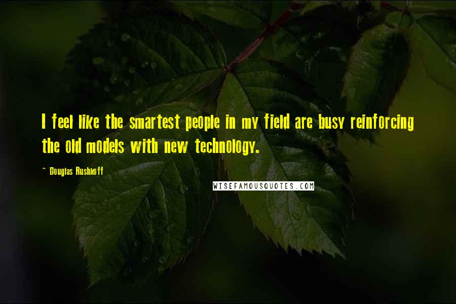 Douglas Rushkoff Quotes: I feel like the smartest people in my field are busy reinforcing the old models with new technology.