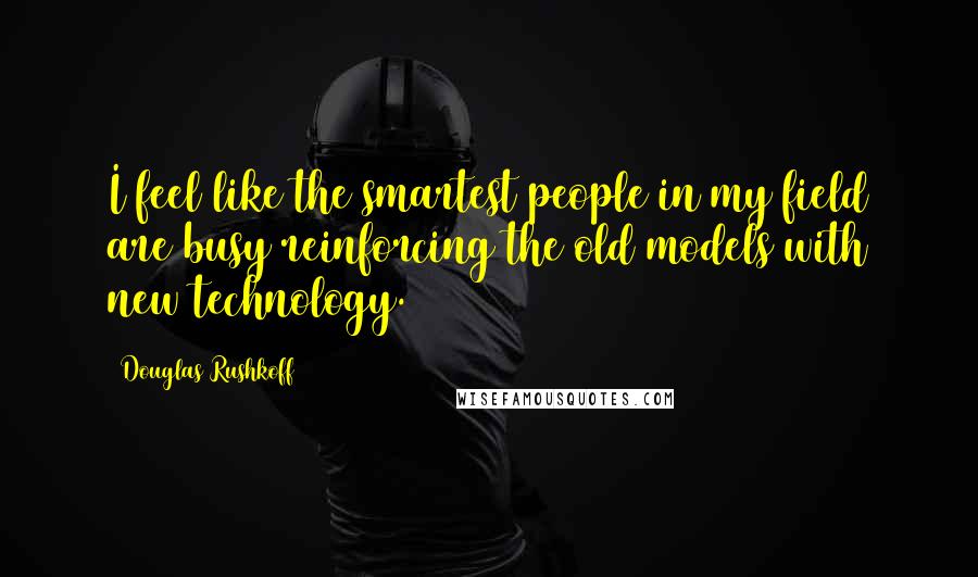 Douglas Rushkoff Quotes: I feel like the smartest people in my field are busy reinforcing the old models with new technology.