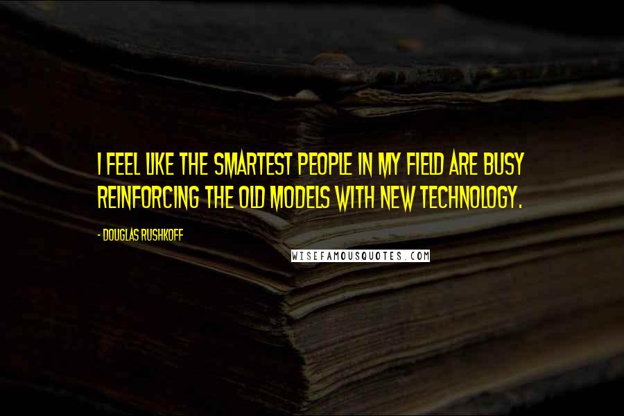 Douglas Rushkoff Quotes: I feel like the smartest people in my field are busy reinforcing the old models with new technology.