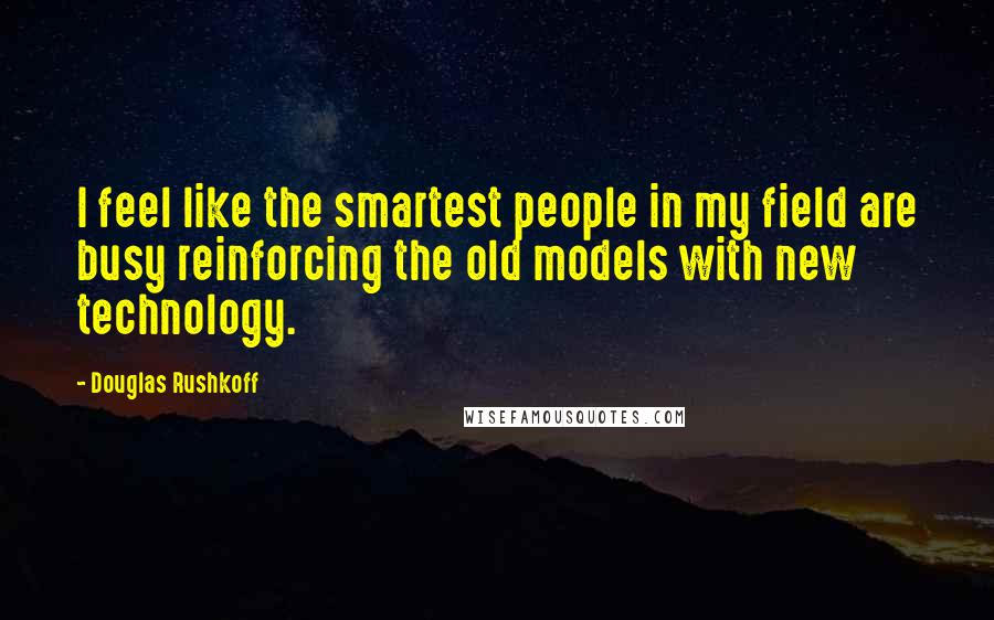Douglas Rushkoff Quotes: I feel like the smartest people in my field are busy reinforcing the old models with new technology.
