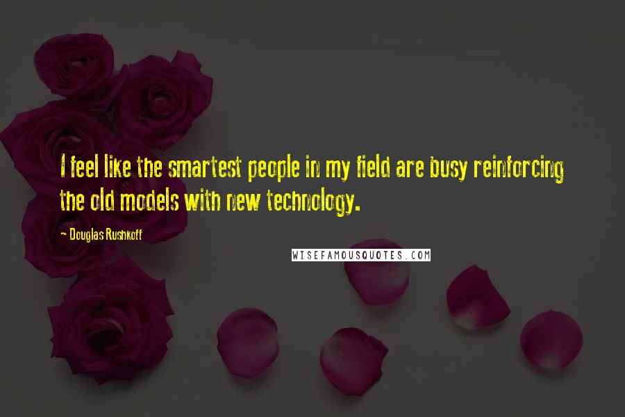 Douglas Rushkoff Quotes: I feel like the smartest people in my field are busy reinforcing the old models with new technology.
