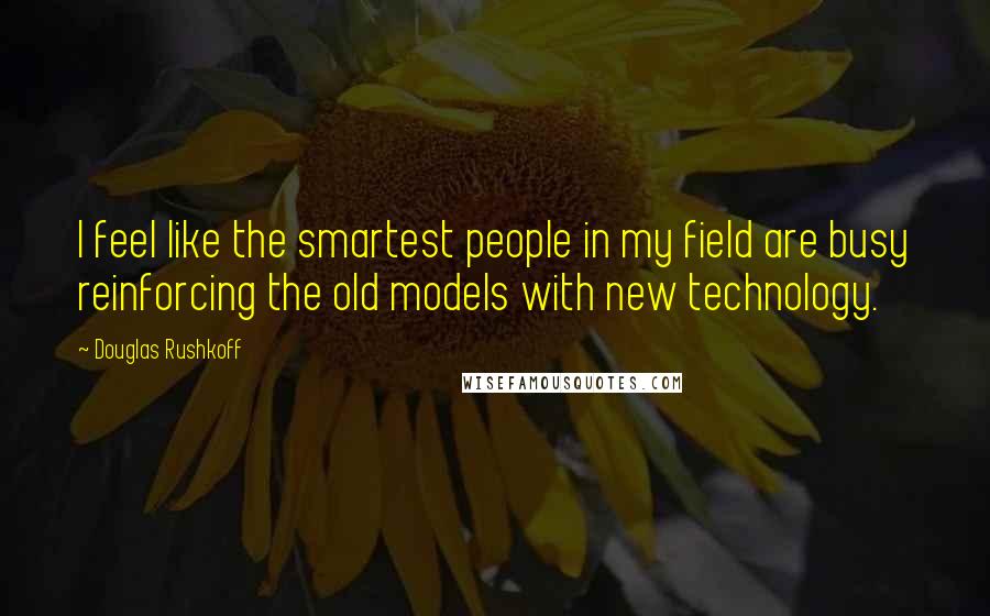 Douglas Rushkoff Quotes: I feel like the smartest people in my field are busy reinforcing the old models with new technology.