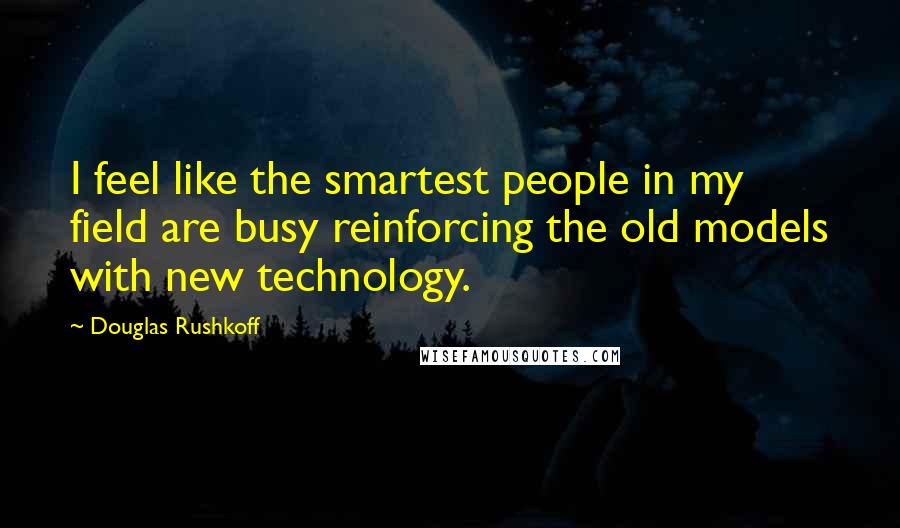 Douglas Rushkoff Quotes: I feel like the smartest people in my field are busy reinforcing the old models with new technology.