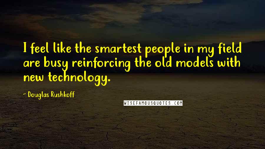 Douglas Rushkoff Quotes: I feel like the smartest people in my field are busy reinforcing the old models with new technology.