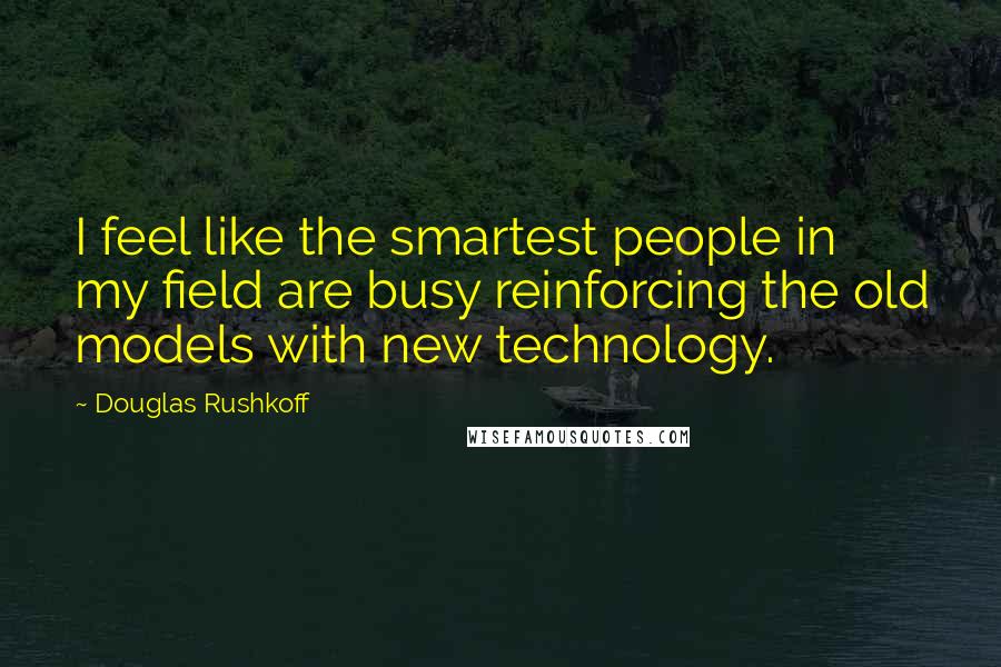 Douglas Rushkoff Quotes: I feel like the smartest people in my field are busy reinforcing the old models with new technology.